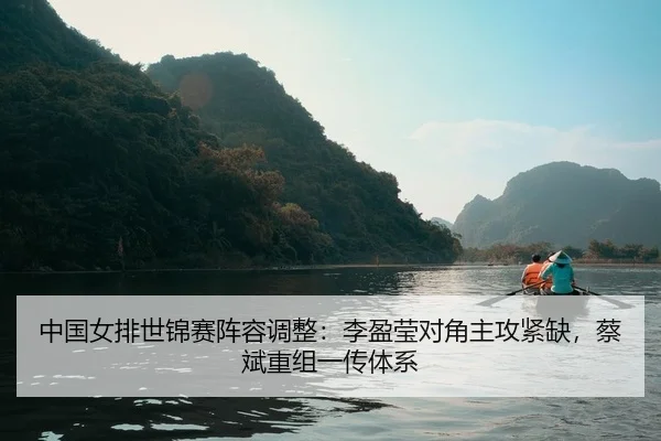 中国女排世锦赛阵容调整：李盈莹对角主攻紧缺，蔡斌重组一传体系
